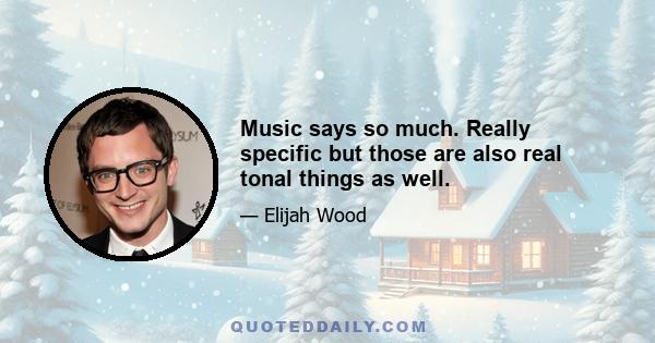 Music says so much. Really specific but those are also real tonal things as well.