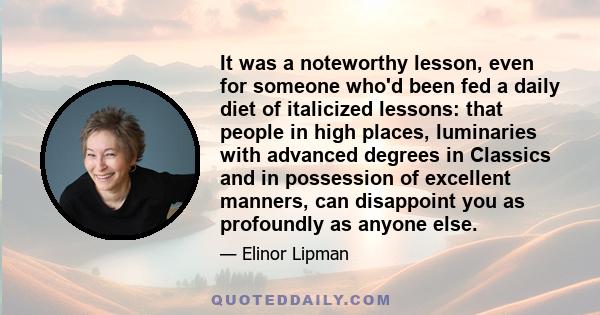 It was a noteworthy lesson, even for someone who'd been fed a daily diet of italicized lessons: that people in high places, luminaries with advanced degrees in Classics and in possession of excellent manners, can