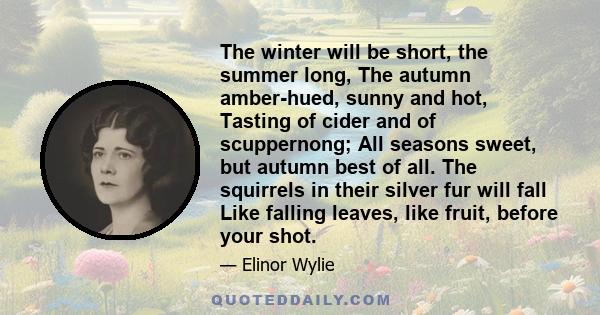 The winter will be short, the summer long, The autumn amber-hued, sunny and hot, Tasting of cider and of scuppernong; All seasons sweet, but autumn best of all. The squirrels in their silver fur will fall Like falling