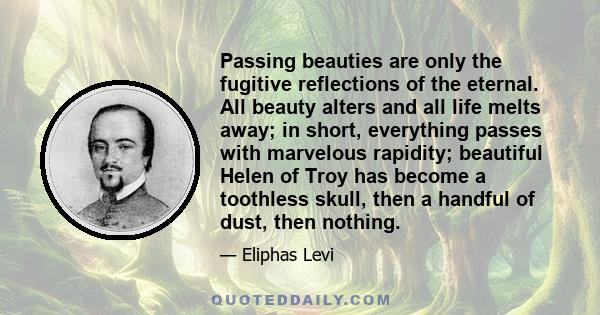 Passing beauties are only the fugitive reflections of the eternal. All beauty alters and all life melts away; in short, everything passes with marvelous rapidity; beautiful Helen of Troy has become a toothless skull,