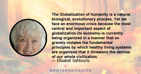 The Globalization of humanity is a natural, biological, evolutionary process. Yet we face an enormous crisis because the most central and important aspect of globalization-its economy-is currently being organized in a