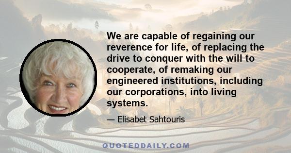 We are capable of regaining our reverence for life, of replacing the drive to conquer with the will to cooperate, of remaking our engineered institutions, including our corporations, into living systems.