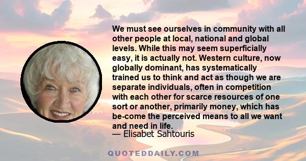 We must see ourselves in community with all other people at local, national and global levels. While this may seem superficially easy, it is actually not. Western culture, now globally dominant, has systematically