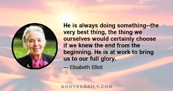 He is always doing something--the very best thing, the thing we ourselves would certainly choose if we knew the end from the beginning. He is at work to bring us to our full glory.