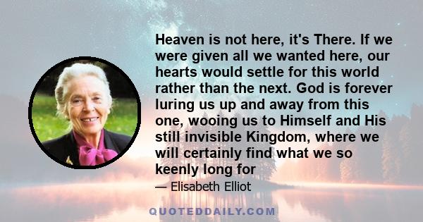 Heaven is not here, it's There. If we were given all we wanted here, our hearts would settle for this world rather than the next. God is forever luring us up and away from this one, wooing us to Himself and His still