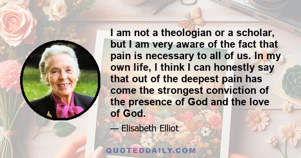 I am not a theologian or a scholar, but I am very aware of the fact that pain is necessary to all of us. In my own life, I think I can honestly say that out of the deepest pain has come the strongest conviction of the