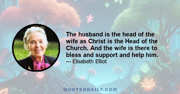 The husband is the head of the wife as Christ is the Head of the Church. And the wife is there to bless and support and help him.