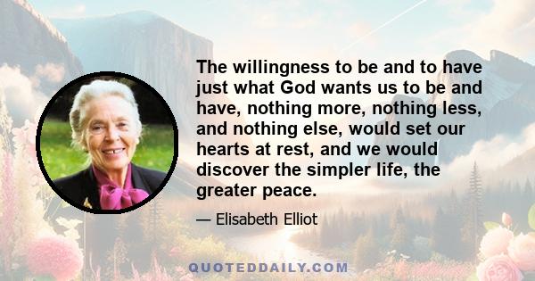 The willingness to be and to have just what God wants us to be and have, nothing more, nothing less, and nothing else, would set our hearts at rest, and we would discover the simpler life, the greater peace.