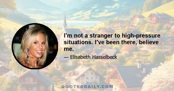 I'm not a stranger to high-pressure situations. I've been there, believe me.