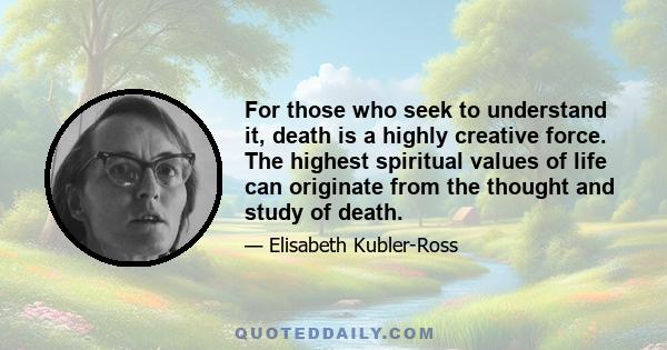 For those who seek to understand it, death is a highly creative force. The highest spiritual values of life can originate from the thought and study of death.