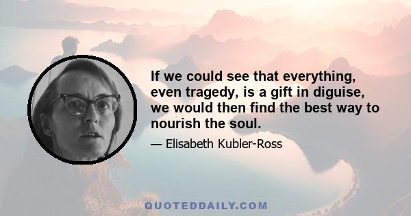 If we could see that everything, even tragedy, is a gift in diguise, we would then find the best way to nourish the soul.