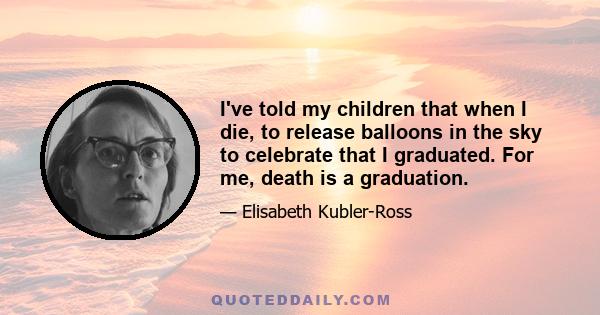 I've told my children that when I die, to release balloons in the sky to celebrate that I graduated. For me, death is a graduation.