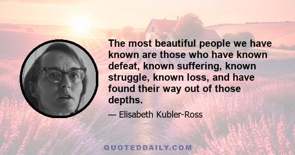 The most beautiful people we have known are those who have known defeat, known suffering, known struggle, known loss, and have found their way out of the depths. These persons have an appreciation, a sensitivity, and an 