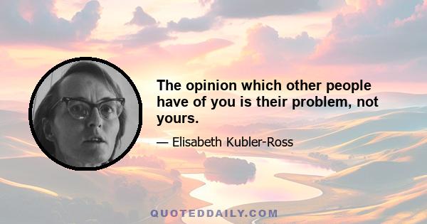 The opinion which other people have of you is their problem, not yours.