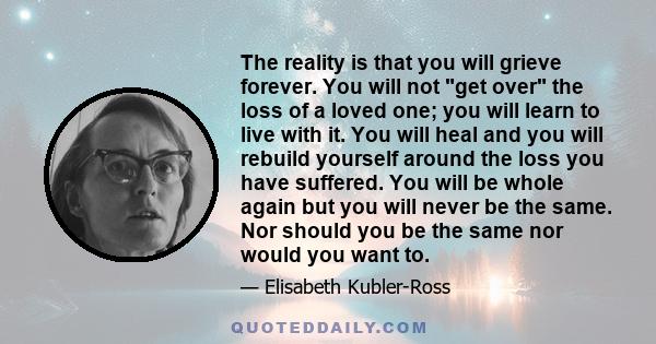 The reality is that you will grieve forever. You will not get over the loss of a loved one; you will learn to live with it. You will heal and you will rebuild yourself around the loss you have suffered. You will be