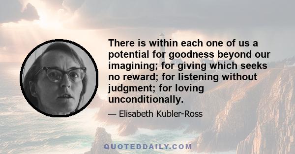 There is within each one of us a potential for goodness beyond our imagining; for giving which seeks no reward; for listening without judgment; for loving unconditionally.