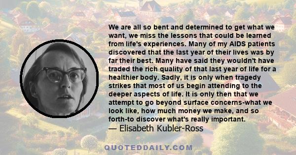 We are all so bent and determined to get what we want, we miss the lessons that could be learned from life's experiences. Many of my AIDS patients discovered that the last year of their lives was by far their best. Many 