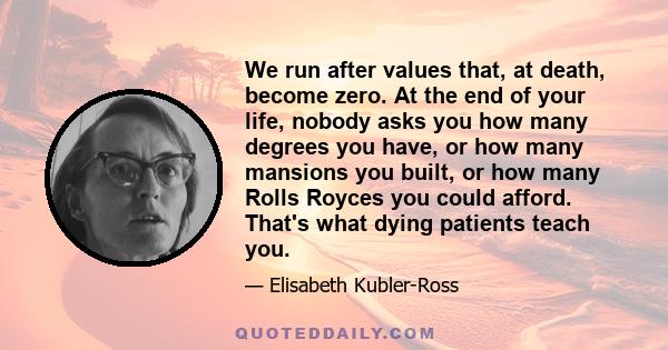 We run after values that, at death, become zero. At the end of your life, nobody asks you how many degrees you have, or how many mansions you built, or how many Rolls Royces you could afford. That's what dying patients