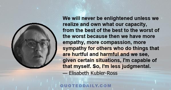 We will never be enlightened unless we realize and own what our capacity, from the best of the best to the worst of the worst because then we have more empathy, more compassion, more sympathy for others who do things