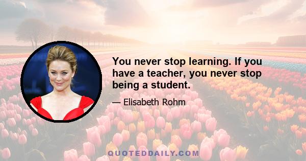 You never stop learning. If you have a teacher, you never stop being a student.