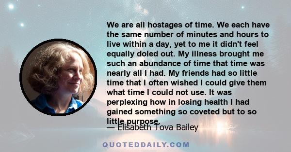 We are all hostages of time. We each have the same number of minutes and hours to live within a day, yet to me it didn't feel equally doled out. My illness brought me such an abundance of time that time was nearly all I 