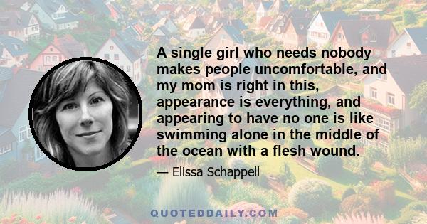 A single girl who needs nobody makes people uncomfortable, and my mom is right in this, appearance is everything, and appearing to have no one is like swimming alone in the middle of the ocean with a flesh wound.