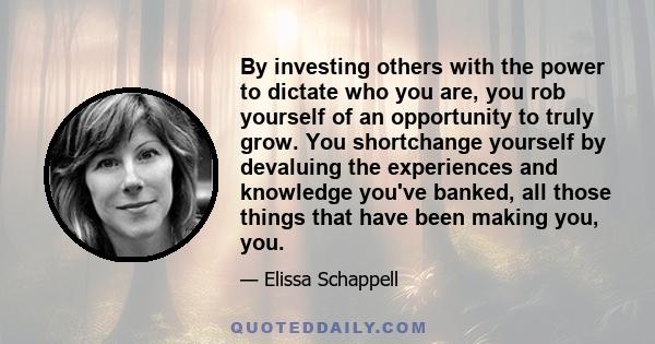 By investing others with the power to dictate who you are, you rob yourself of an opportunity to truly grow. You shortchange yourself by devaluing the experiences and knowledge you've banked, all those things that have