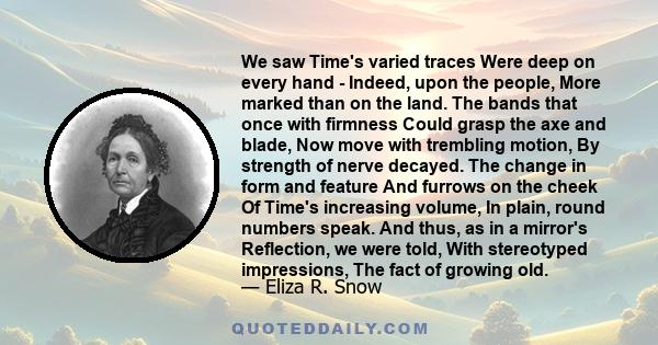 We saw Time's varied traces Were deep on every hand - Indeed, upon the people, More marked than on the land. The bands that once with firmness Could grasp the axe and blade, Now move with trembling motion, By strength