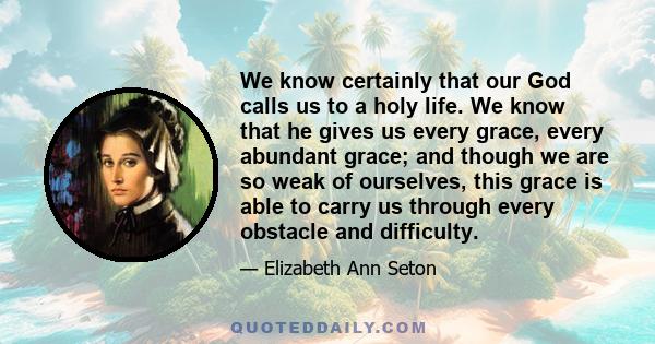 We know certainly that our God calls us to a holy life. We know that he gives us every grace, every abundant grace; and though we are so weak of ourselves, this grace is able to carry us through every obstacle and