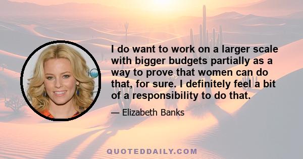 I do want to work on a larger scale with bigger budgets partially as a way to prove that women can do that, for sure. I definitely feel a bit of a responsibility to do that.