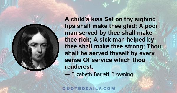 A child's kiss Set on thy sighing lips shall make thee glad; A poor man served by thee shall make thee rich; A sick man helped by thee shall make thee strong; Thou shalt be served thyself by every sense Of service which 