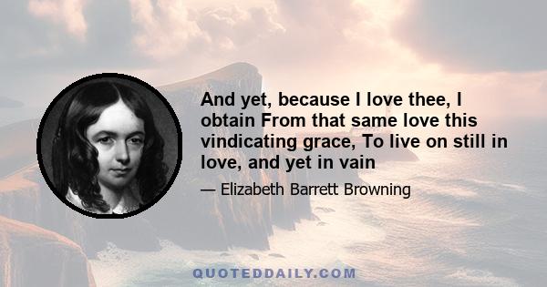 And yet, because I love thee, I obtain From that same love this vindicating grace, To live on still in love, and yet in vain