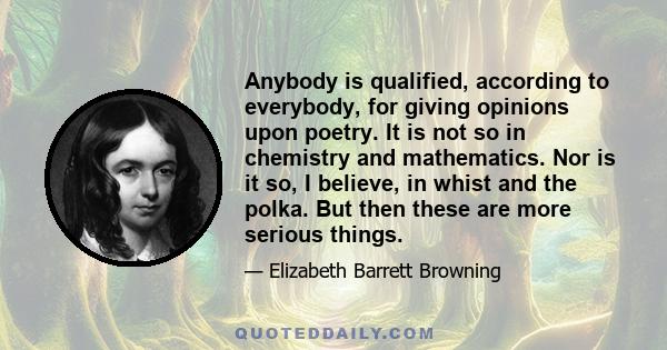 Anybody is qualified, according to everybody, for giving opinions upon poetry. It is not so in chemistry and mathematics. Nor is it so, I believe, in whist and the polka. But then these are more serious things.