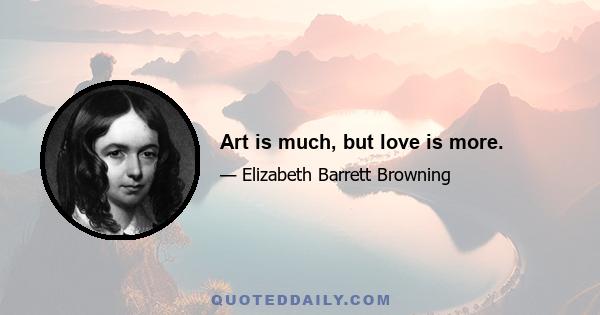 Art is much, but love is more.