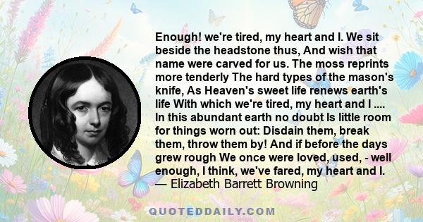 Enough! we're tired, my heart and I. We sit beside the headstone thus, And wish that name were carved for us. The moss reprints more tenderly The hard types of the mason's knife, As Heaven's sweet life renews earth's