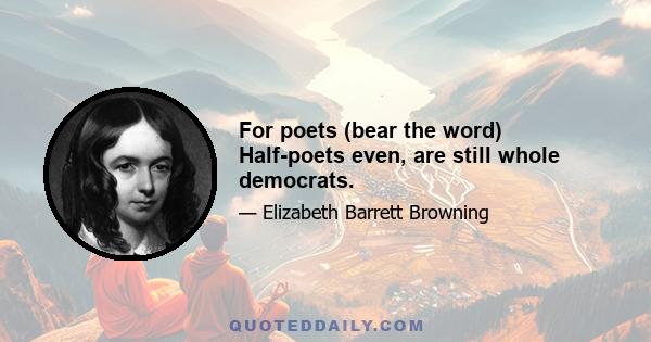 For poets (bear the word) Half-poets even, are still whole democrats.