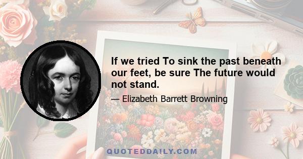 If we tried To sink the past beneath our feet, be sure The future would not stand.