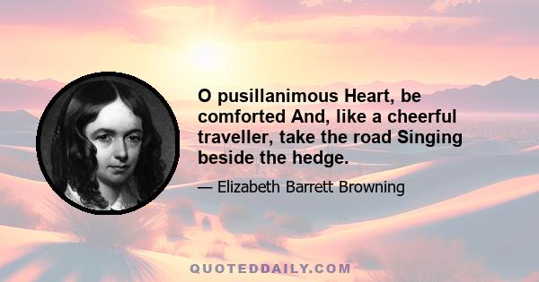 O pusillanimous Heart, be comforted And, like a cheerful traveller, take the road Singing beside the hedge.