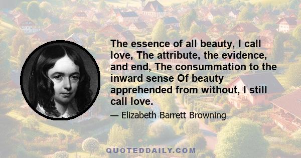 The essence of all beauty, I call love, The attribute, the evidence, and end, The consummation to the inward sense Of beauty apprehended from without, I still call love.