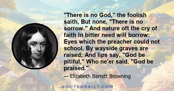 There is no God, the foolish saith, But none, There is no sorrow. And nature oft the cry of faith In bitter need will borrow: Eyes which the preacher could not school, By wayside graves are raised; And lips say, God be