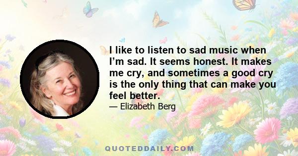 I like to listen to sad music when I’m sad. It seems honest. It makes me cry, and sometimes a good cry is the only thing that can make you feel better.