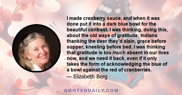 I made cranberry sauce, and when it was done put it into a dark blue bowl for the beautiful contrast. I was thinking, doing this, about the old ways of gratitude: Indians thanking the deer they'd slain, grace before