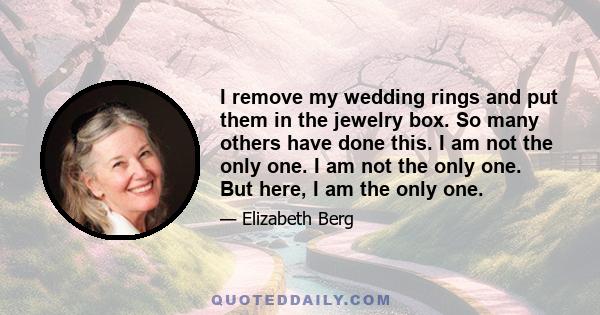 I remove my wedding rings and put them in the jewelry box. So many others have done this. I am not the only one. I am not the only one. But here, I am the only one.