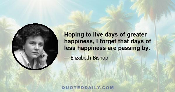 Hoping to live days of greater happiness, I forget that days of less happiness are passing by.