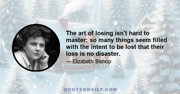 The art of losing isn't hard to master; so many things seem filled with the intent to be lost that their loss is no disaster.