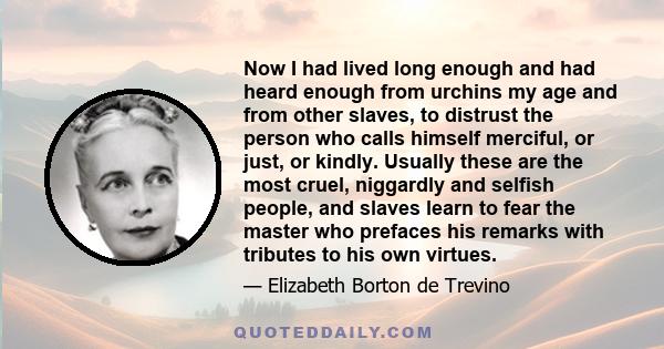 Now I had lived long enough and had heard enough from urchins my age and from other slaves, to distrust the person who calls himself merciful, or just, or kindly. Usually these are the most cruel, niggardly and selfish