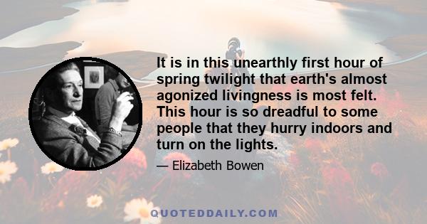 It is in this unearthly first hour of spring twilight that earth's almost agonized livingness is most felt. This hour is so dreadful to some people that they hurry indoors and turn on the lights.