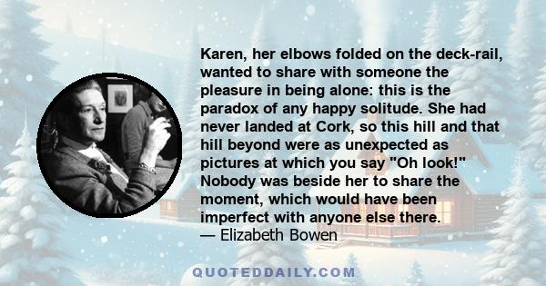 Karen, her elbows folded on the deck-rail, wanted to share with someone the pleasure in being alone: this is the paradox of any happy solitude. She had never landed at Cork, so this hill and that hill beyond were as