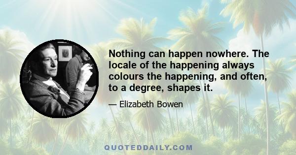 Nothing can happen nowhere. The locale of the happening always colours the happening, and often, to a degree, shapes it.