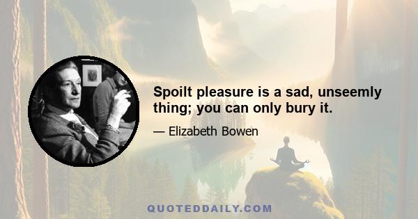 Spoilt pleasure is a sad, unseemly thing; you can only bury it.